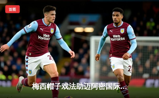 梅西帽子戏法助迈阿密国际3-2逆转纽约城，豪取联赛四连胜